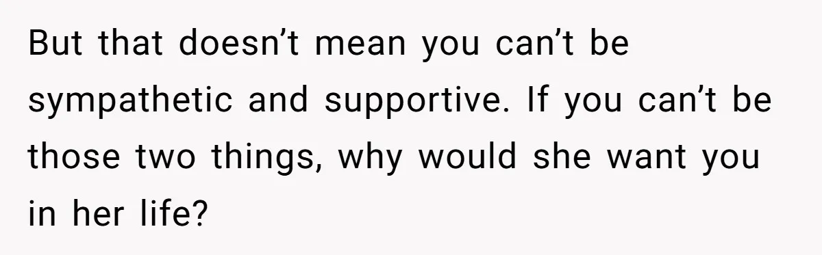 But that doesn’t mean you can’t be sympathetic and supportive. If you can’t be those two things, why would she want you in her life?