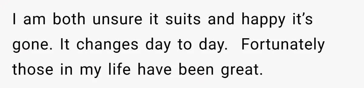 I am both unsure it suits and happy it’s gone. It changes day to day.  Fortunately those in my life have been great.