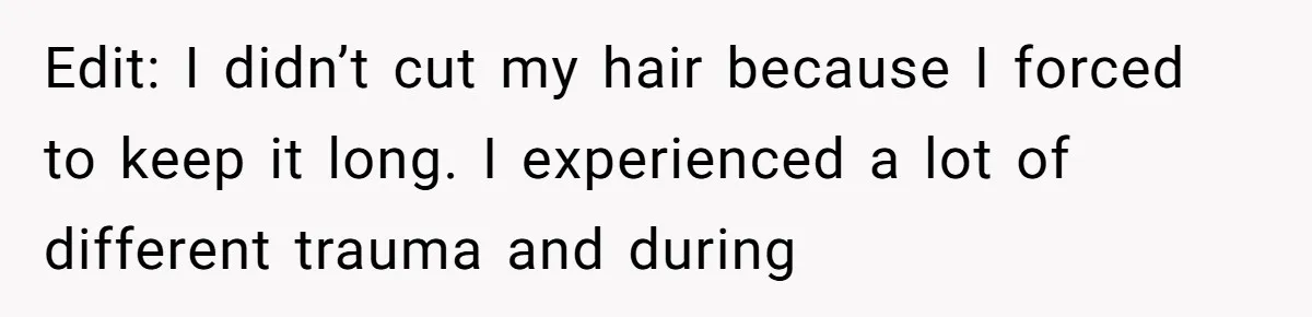 Edit: I didn’t cut my hair because I forced to keep it long. I experienced a lot of different trauma and during