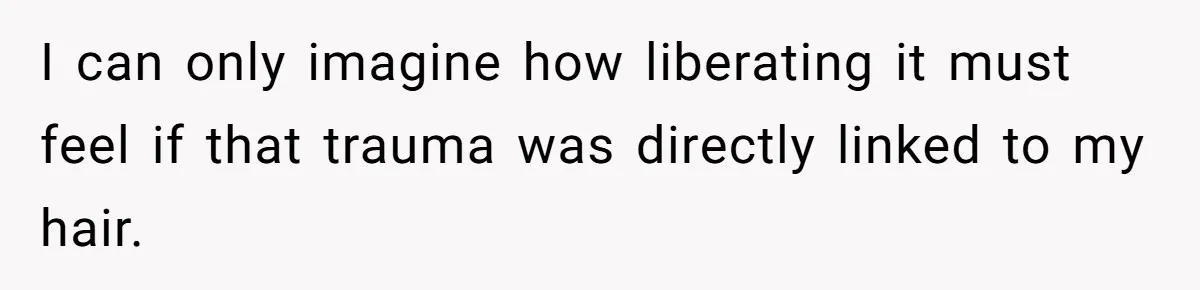 I can only imagine how liberating it must feel if that trauma was directly linked to my hair.