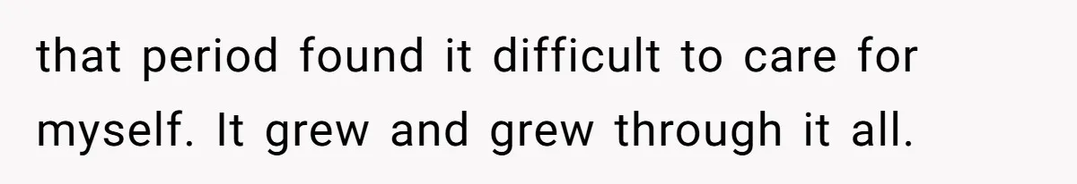 that period found it difficult to care for myself. It grew and grew through it all.