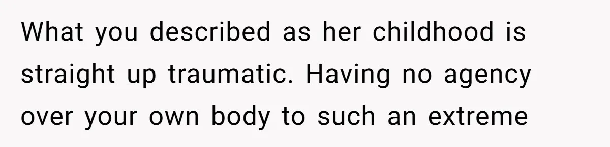 What you described as her childhood is straight up traumatic. Having no agency over your own body to such an extreme