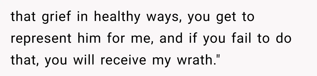 that grief in healthy ways, you get to represent him for me, and if you fail to do that, you will receive my wrath."