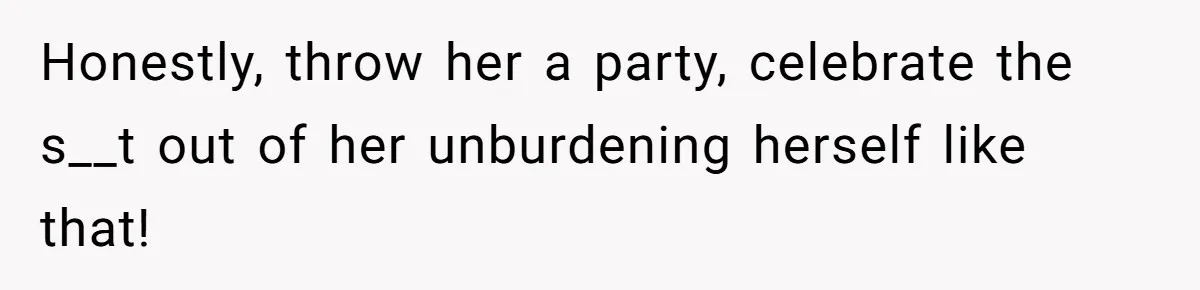 Honestly, throw her a party, celebrate the s__t out of her unburdening herself like that!