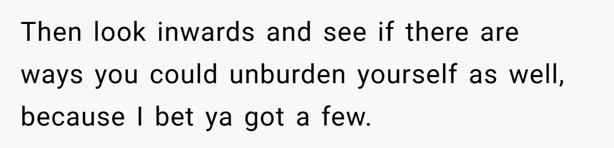 Then look inwards and see if there are ways you could unburden yourself as well, because I bet ya got a few.