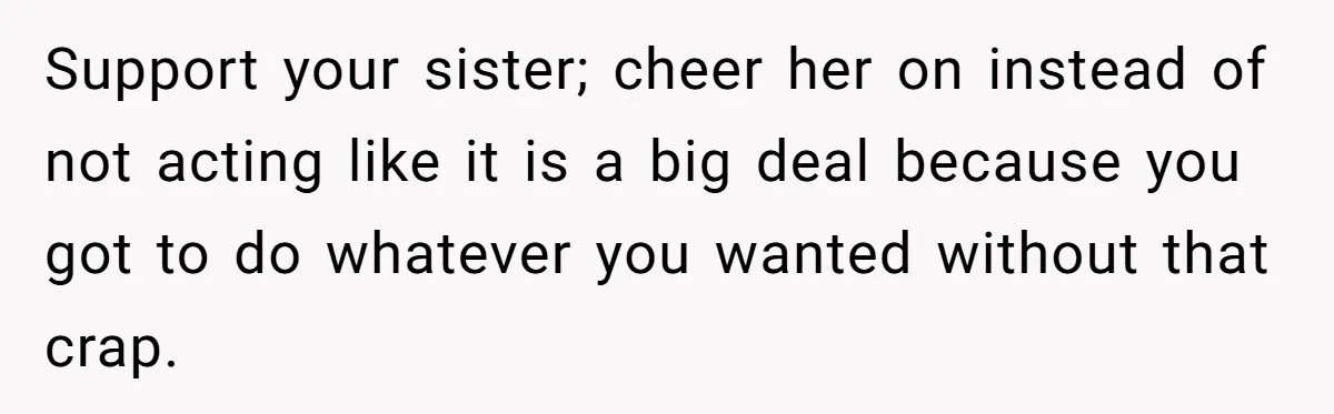 Support your sister; cheer her on instead of not acting like it is a big deal because you got to do whatever you wanted without that crap.
