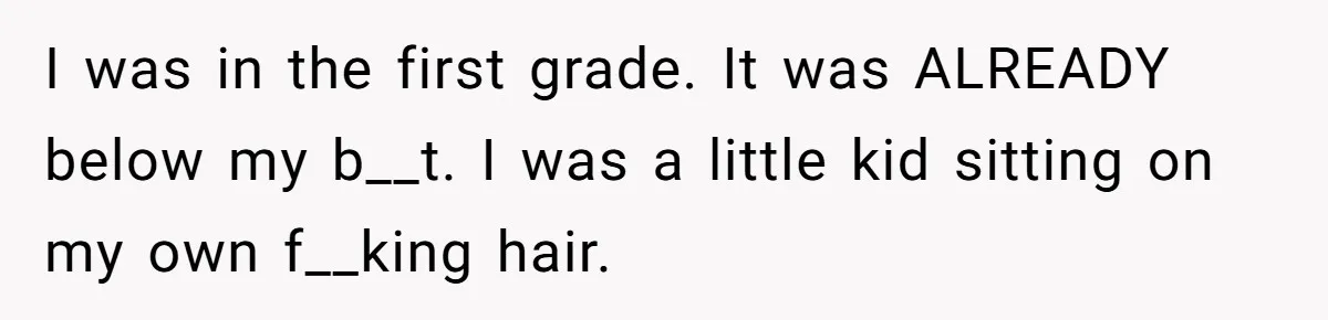 I was in the first grade. It was ALREADY below my b__t. I was a little kid sitting on my own f__king hair.