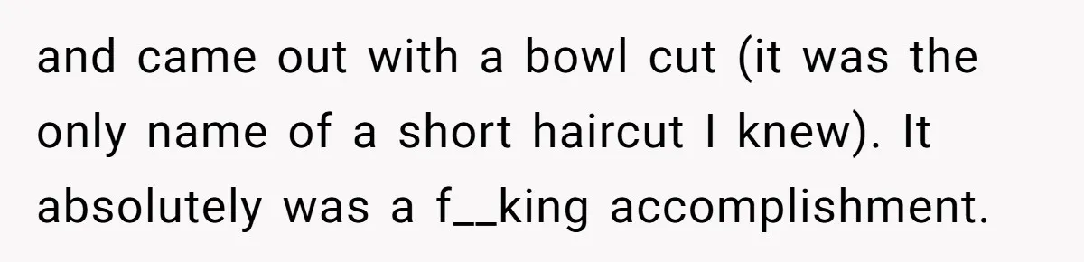 and came out with a bowl cut (it was the only name of a short haircut I knew). It absolutely was a f__king accomplishment.