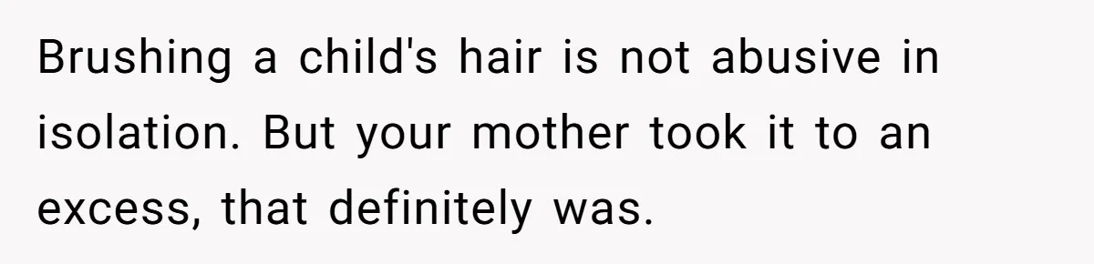 Brushing a child's hair is not abusive in isolation. But your mother took it to an excess, that definitely was.