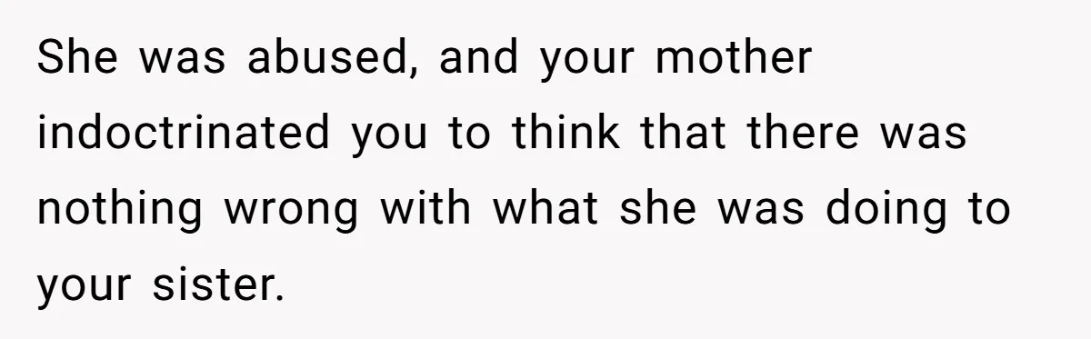 She was abused, and your mother indoctrinated you to think that there was nothing wrong with what she was doing to your sister.