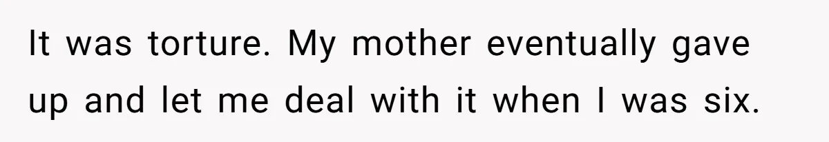 It was torture. My mother eventually gave up and let me deal with it when I was six.