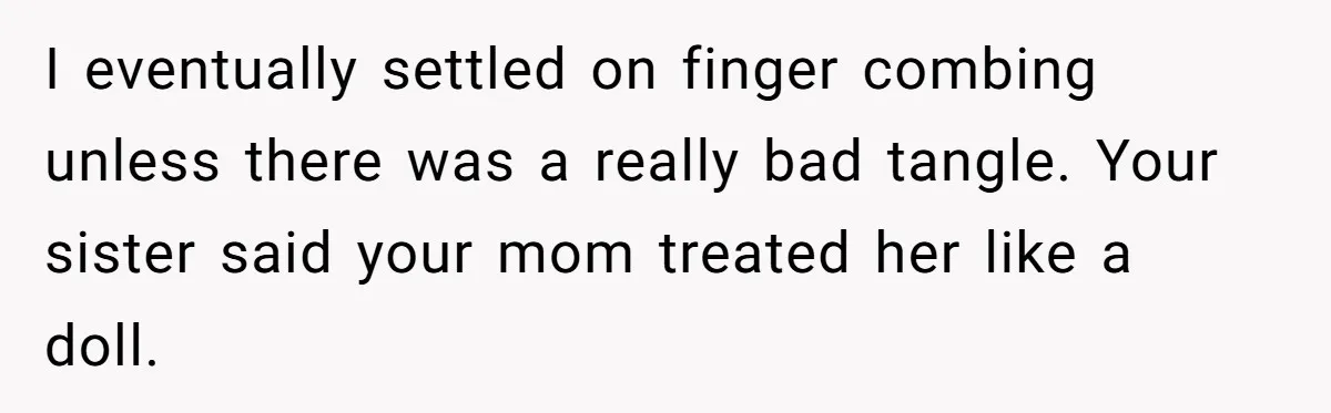 I eventually settled on finger combing unless there was a really bad tangle. Your sister said your mom treated her like a doll.