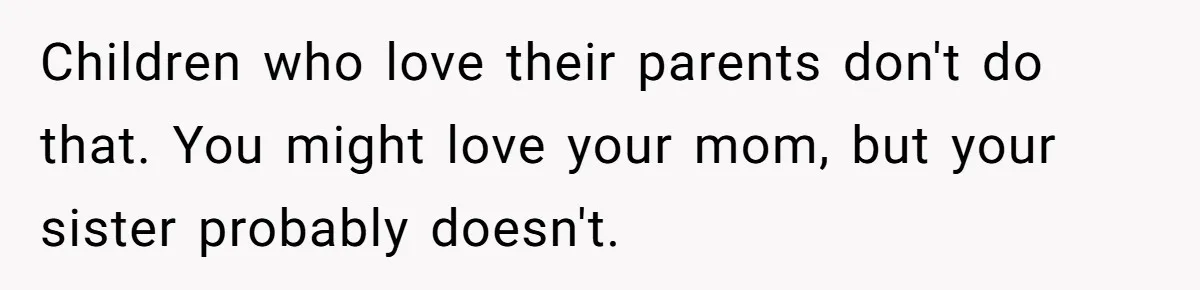 Children who love their parents don't do that. You might love your mom, but your sister probably doesn't.