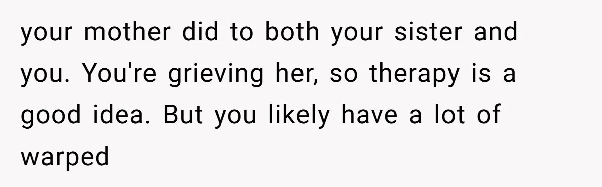 your mother did to both your sister and you. You're grieving her, so therapy is a good idea. But you likely have a lot of warped