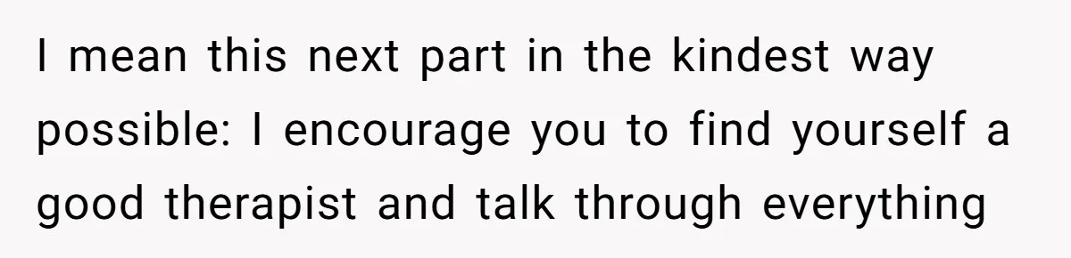 I mean this next part in the kindest way possible: I encourage you to find yourself a good therapist and talk through everything