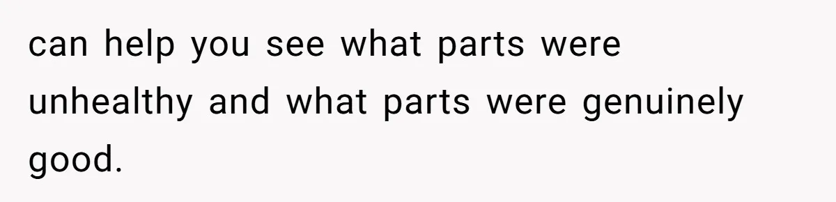 can help you see what parts were unhealthy and what parts were genuinely good.