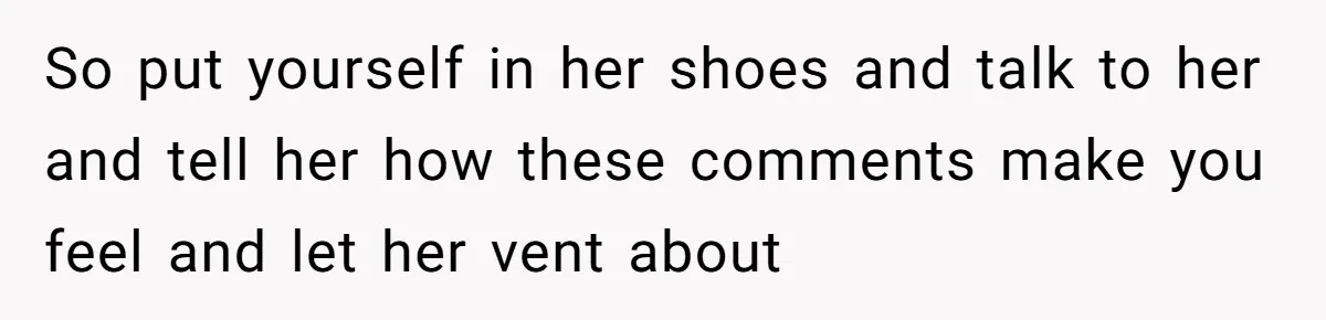 So put yourself in her shoes and talk to her and tell her how these comments make you feel and let her vent about
