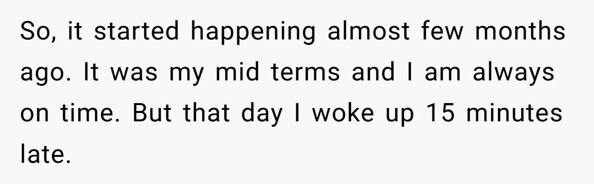 Master Student Notices Strange Mishaps That Threaten Her Future Right Before Key Deadlines So, it started happening almost few months ago. It was my mid terms and I am always on time. But that day I woke up 15 minutes late.