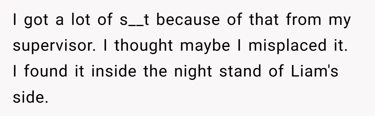 Master Student Notices Strange Mishaps That Threaten Her Future Right Before Key Deadlines I got a lot of s__t because of that from my supervisor. I thought maybe I misplaced it. I found it inside the night stand of Liam's side.