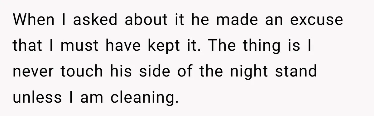 Master Student Notices Strange Mishaps That Threaten Her Future Right Before Key Deadlines When I asked about it he made an excuse that I must have kept it. The thing is I never touch his side of the night stand unless I am...