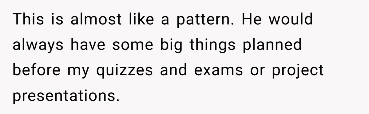 Master Student Notices Strange Mishaps That Threaten Her Future Right Before Key Deadlines This is almost like a pattern. He would always have some big things planned before my quizzes and exams or project presentations.