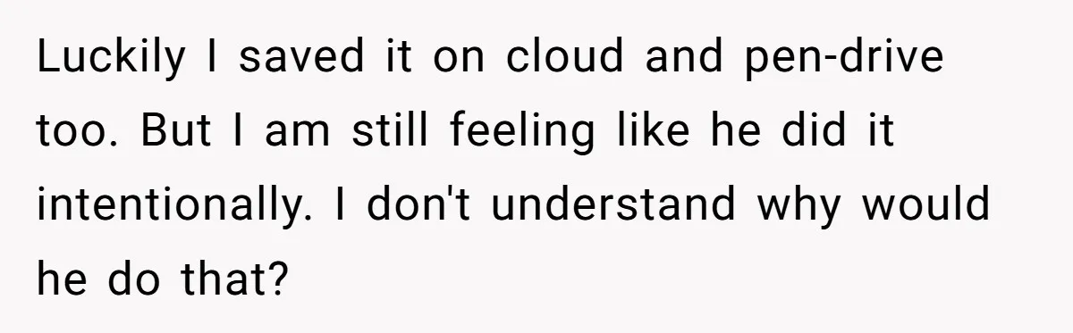 Master Student Notices Strange Mishaps That Threaten Her Future Right Before Key Deadlines Luckily I saved it on cloud and pen-drive too. But I am still feeling like he did it intentionally. I don't understand why would he do that?