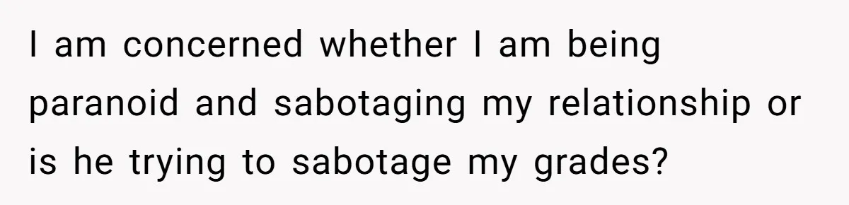 Master Student Notices Strange Mishaps That Threaten Her Future Right Before Key Deadlines I am concerned whether I am being paranoid and sabotaging my relationship or is he trying to sabotage my grades?