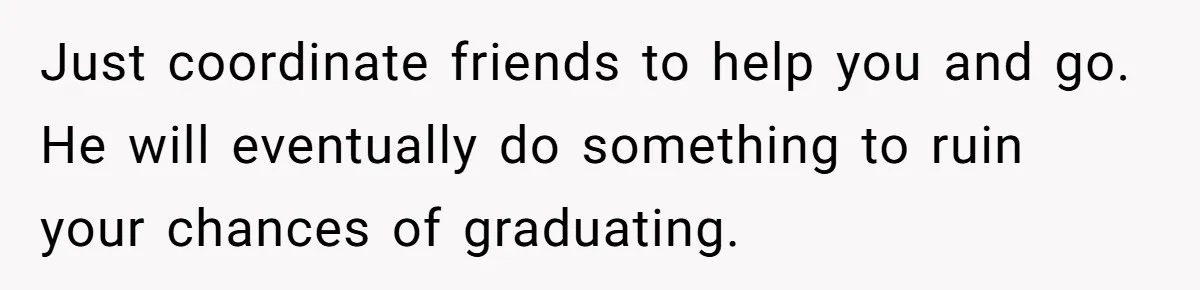 Master Student Notices Strange Mishaps That Threaten Her Future Right Before Key Deadlines Just coordinate friends to help you and go. He will eventually do something to ruin your chances of graduating.