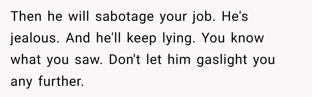 Master Student Notices Strange Mishaps That Threaten Her Future Right Before Key Deadlines Then he will sabotage your job. He's jealous. And he'll keep lying. You know what you saw. Don't let him gaslight you any further.