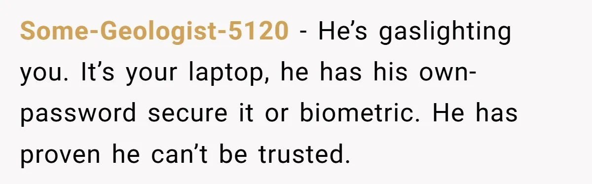 Master Student Notices Strange Mishaps That Threaten Her Future Right Before Key Deadlines Some-Geologist-5120 − He’s gaslighting you. It’s your laptop, he has his own- password secure it or biometric. He has proven he can’t be trusted.