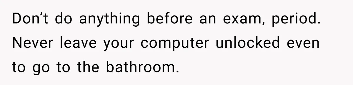 Master Student Notices Strange Mishaps That Threaten Her Future Right Before Key Deadlines Don’t do anything before an exam, period. Never leave your computer unlocked even to go to the bathroom.