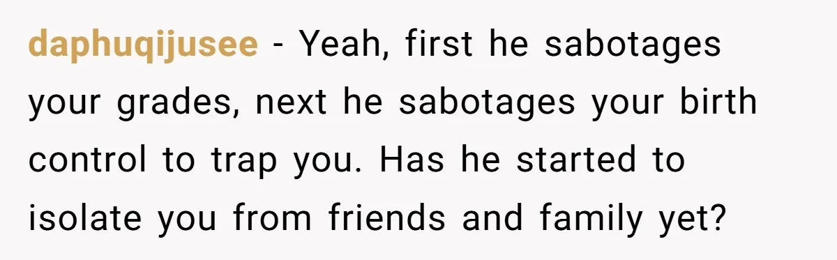 Master Student Notices Strange Mishaps That Threaten Her Future Right Before Key Deadlines daphuqijusee − Yeah, first he sabotages your grades, next he sabotages your birth control to trap you. Has he started to isolate you from friends and family yet?