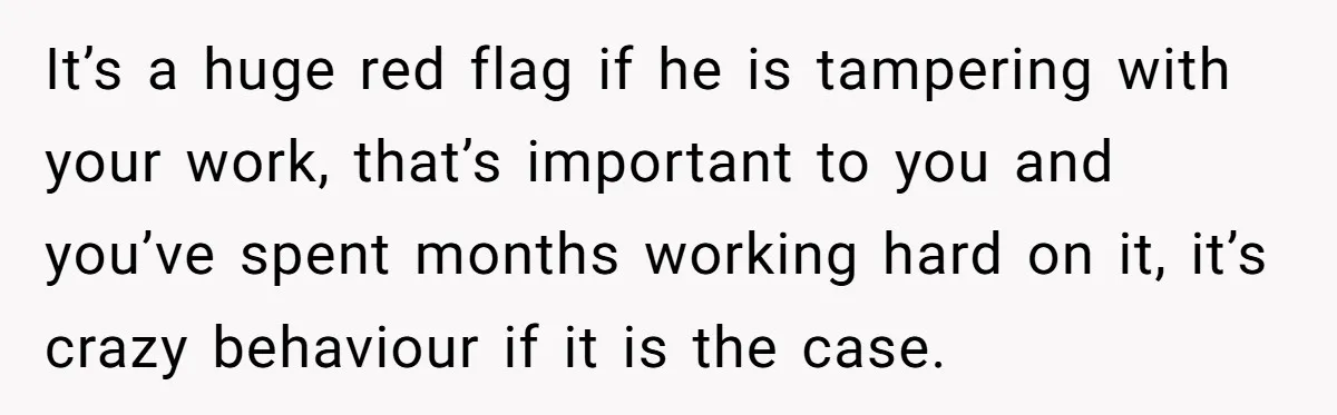 Master Student Notices Strange Mishaps That Threaten Her Future Right Before Key Deadlines It’s a huge red flag if he is tampering with your work, that’s important to you and you’ve spent months working hard on it, it’s crazy behaviour if it is...