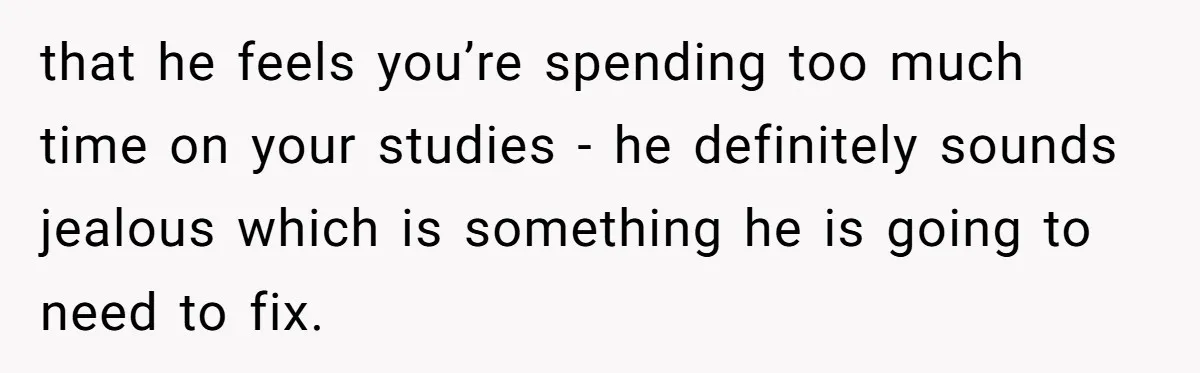 Master Student Notices Strange Mishaps That Threaten Her Future Right Before Key Deadlines that he feels you’re spending too much time on your studies - he definitely sounds jealous which is something he is going to need to fix.