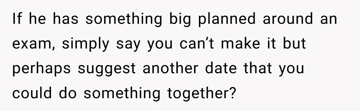 Master Student Notices Strange Mishaps That Threaten Her Future Right Before Key Deadlines If he has something big planned around an exam, simply say you can’t make it but perhaps suggest another date that you could do something together?
