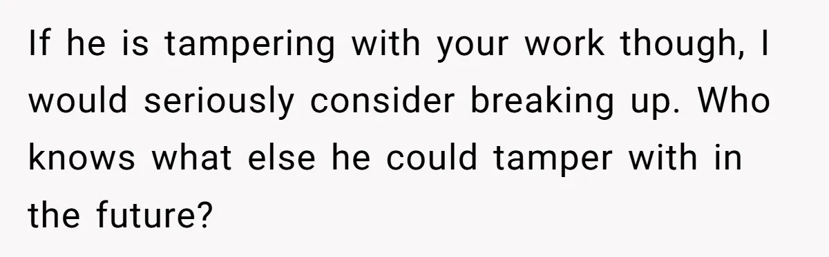 Master Student Notices Strange Mishaps That Threaten Her Future Right Before Key Deadlines If he is tampering with your work though, I would seriously consider breaking up. Who knows what else he could tamper with in the future?