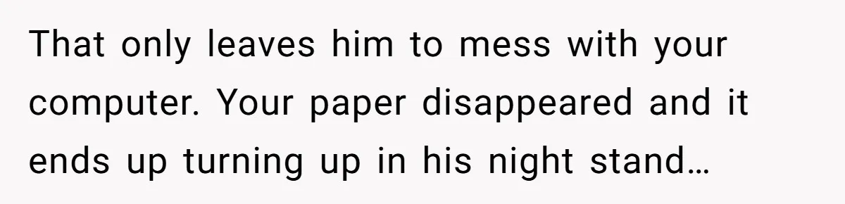 Master Student Notices Strange Mishaps That Threaten Her Future Right Before Key Deadlines That only leaves him to mess with your computer. Your paper disappeared and it ends up turning up in his night stand…