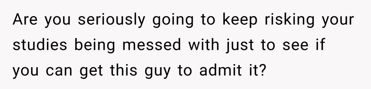 Master Student Notices Strange Mishaps That Threaten Her Future Right Before Key Deadlines Are you seriously going to keep risking your studies being messed with just to see if you can get this guy to admit it?