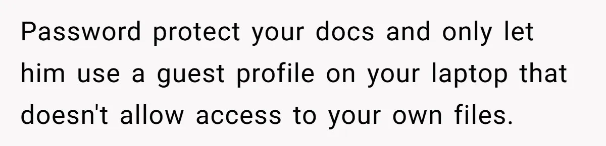 Master Student Notices Strange Mishaps That Threaten Her Future Right Before Key Deadlines Password protect your docs and only let him use a guest profile on your laptop that doesn't allow access to your own files.