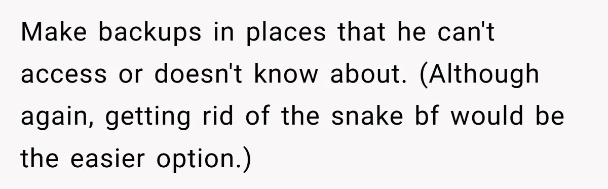 Master Student Notices Strange Mishaps That Threaten Her Future Right Before Key Deadlines Make backups in places that he can't access or doesn't know about. (Although again, getting rid of the snake bf would be the easier option.)