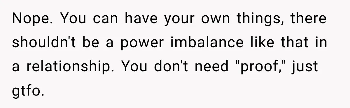 Master Student Notices Strange Mishaps That Threaten Her Future Right Before Key Deadlines Nope. You can have your own things, there shouldn't be a power imbalance like that in a relationship. You don't need "proof," just gtfo.