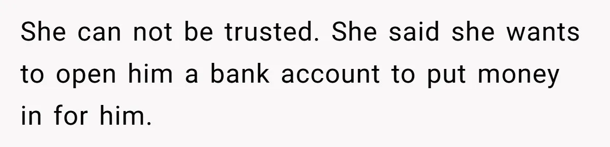 She can not be trusted. She said she wants to open him a bank account to put money in for him.