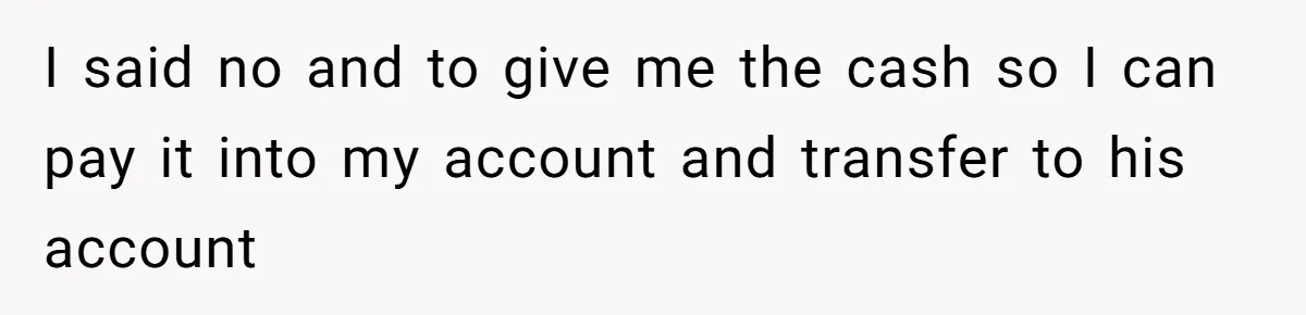 I said no and to give me the cash so I can pay it into my account and transfer to his account