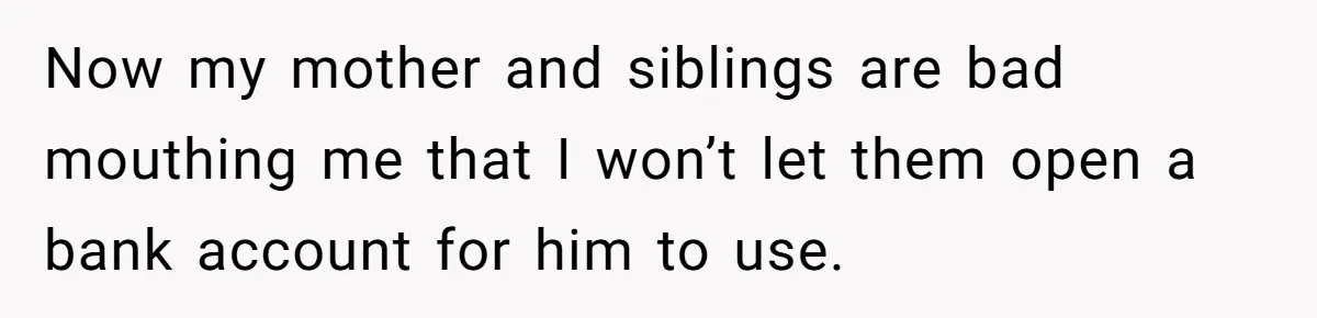 Now my mother and siblings are bad mouthing me that I won’t let them open a bank account for him to use.