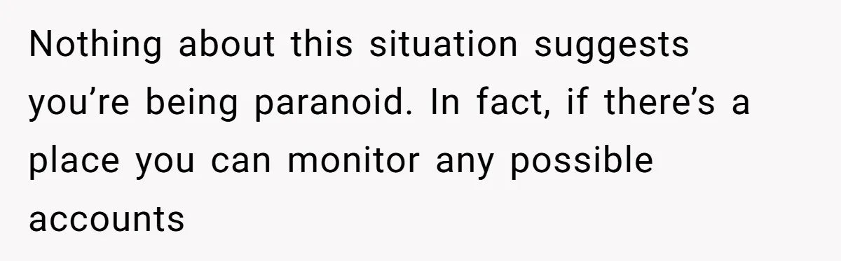 Nothing about this situation suggests you’re being paranoid. In fact, if there’s a place you can monitor any possible accounts