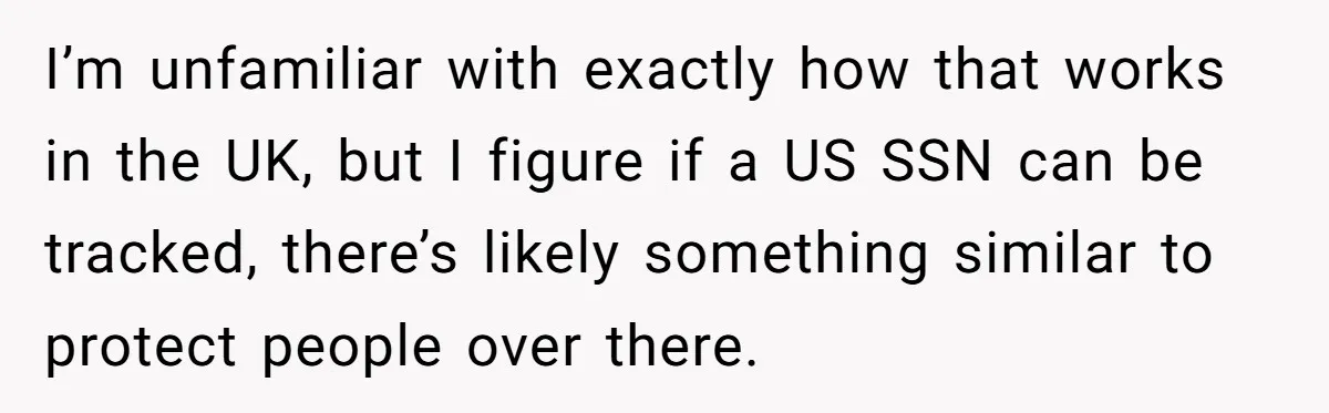 I’m unfamiliar with exactly how that works in the UK, but I figure if a US SSN can be tracked, there’s likely something similar to protect people over there.