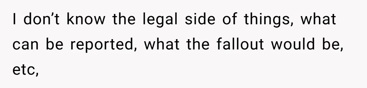 I don’t know the legal side of things, what can be reported, what the fallout would be, etc,