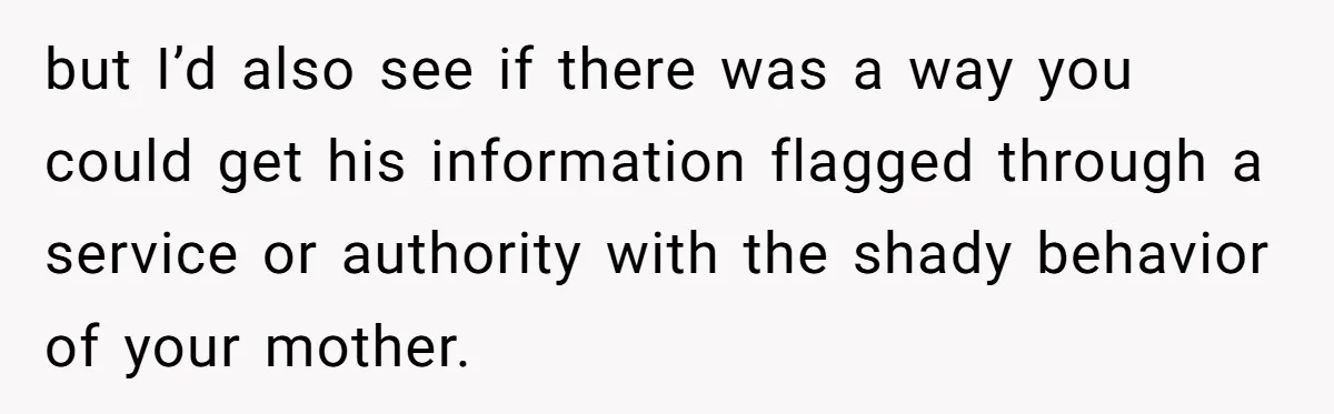 but I’d also see if there was a way you could get his information flagged through a service or authority with the shady behavior of your mother.