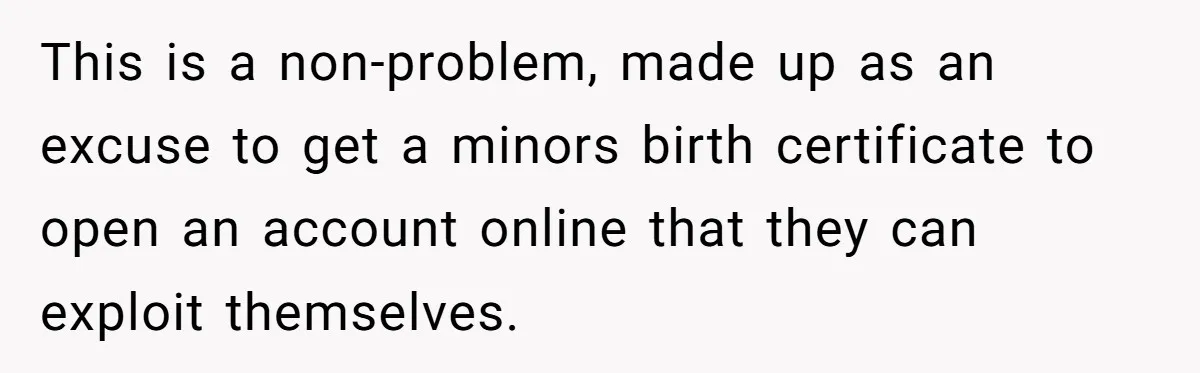 This is a non-problem, made up as an excuse to get a minors birth certificate to open an account online that they can exploit themselves.