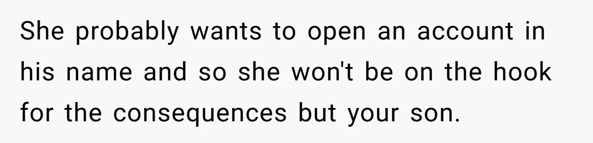 She probably wants to open an account in his name and so she won't be on the hook for the consequences but your son.
